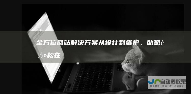 全方位网站解决方案：从设计到维护，助您轻松在线触达目标客户